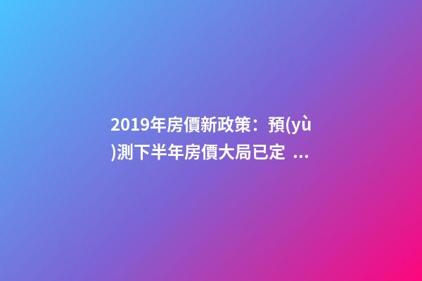 2019年房價新政策：預(yù)測下半年房價大局已定，以后房價會跌還是會漲？